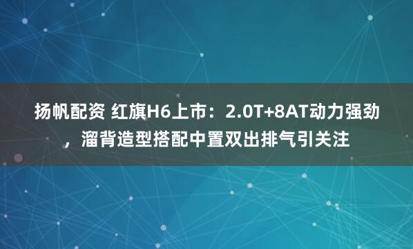 扬帆配资 红旗H6上市：2.0T+8AT动力强劲，溜背造型搭配中置双出排气引关注