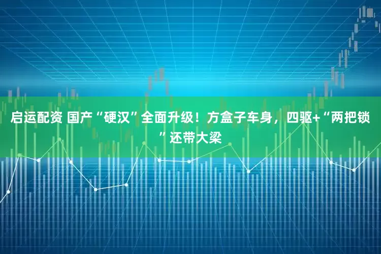 启运配资 国产“硬汉”全面升级！方盒子车身，四驱+“两把锁”还带大梁