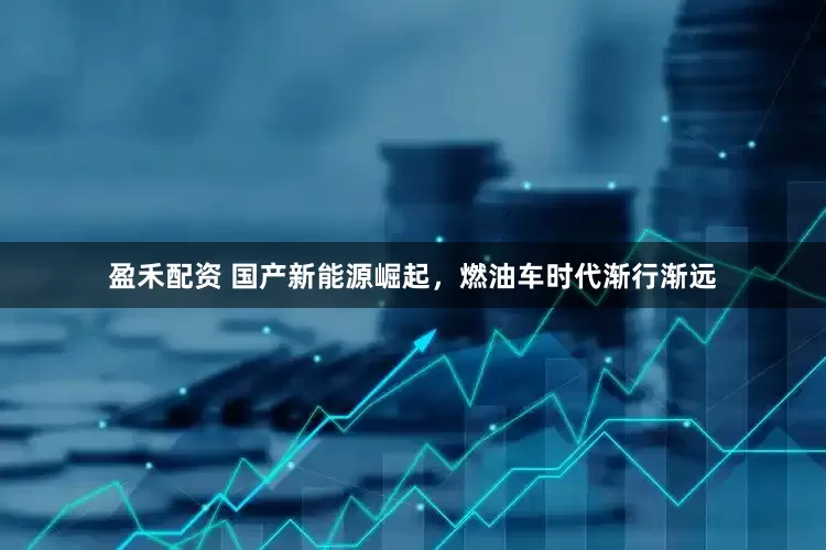 盈禾配资 国产新能源崛起，燃油车时代渐行渐远