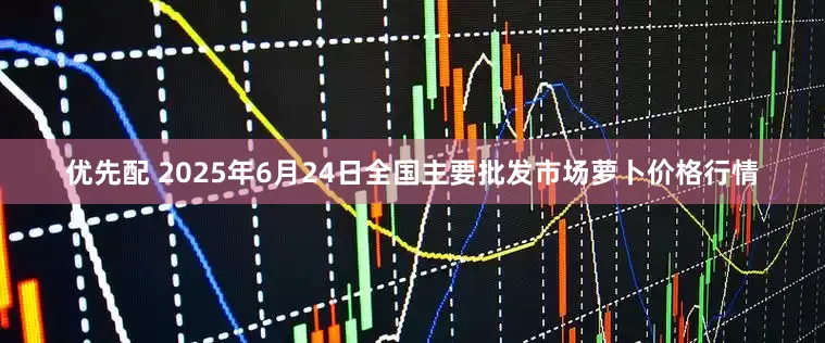 优先配 2025年6月24日全国主要批发市场萝卜价格行情