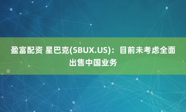 盈富配资 星巴克(SBUX.US)：目前未考虑全面出售中国业务