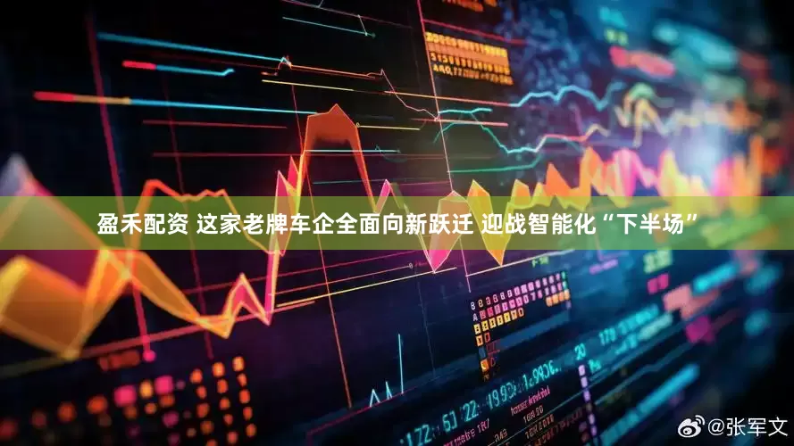 盈禾配资 这家老牌车企全面向新跃迁 迎战智能化“下半场”