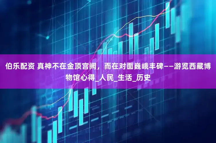 伯乐配资 真神不在金顶宫阙，而在对面巍峨丰碑——游览西藏博物馆心得_人民_生活_历史