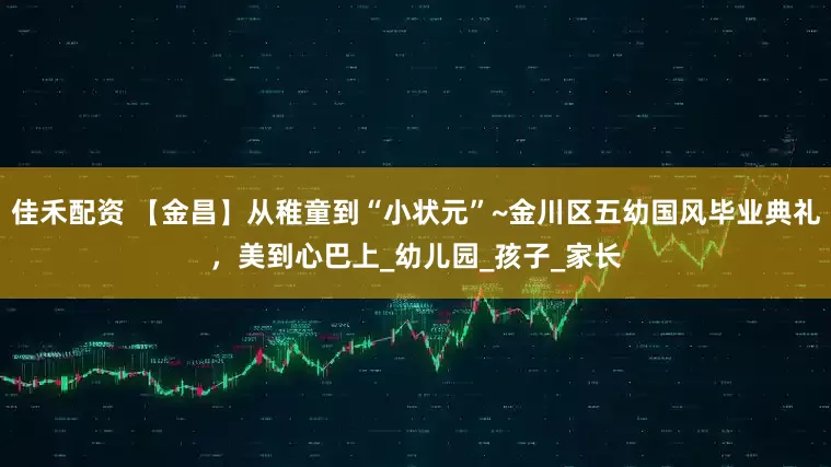 佳禾配资 【金昌】从稚童到“小状元”~金川区五幼国风毕业典礼，美到心巴上_幼儿园_孩子_家长