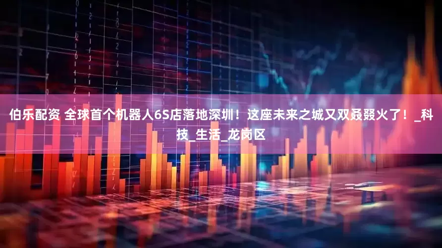 伯乐配资 全球首个机器人6S店落地深圳！这座未来之城又双叒叕火了！_科技_生活_龙岗区