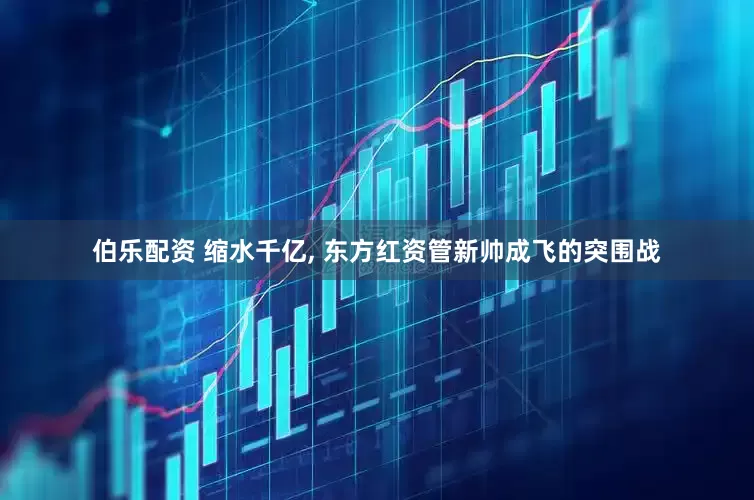 伯乐配资 缩水千亿, 东方红资管新帅成飞的突围战