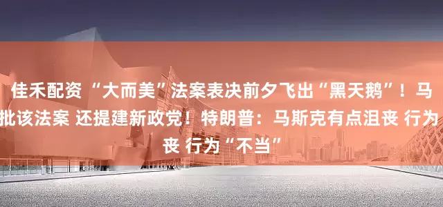 佳禾配资 “大而美”法案表决前夕飞出“黑天鹅”！马斯克再批该法案 还提建新政党！特朗普：马斯克有点沮丧 行为“不当”