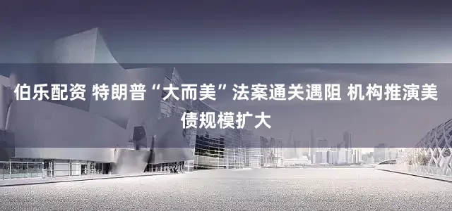伯乐配资 特朗普“大而美”法案通关遇阻 机构推演美债规模扩大