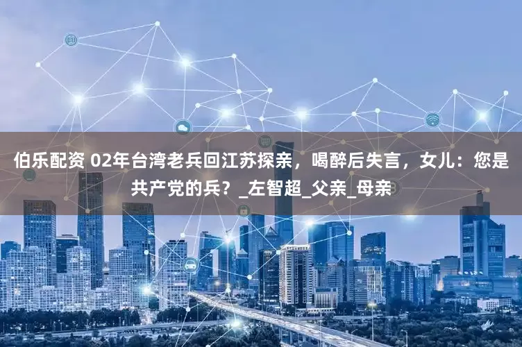 伯乐配资 02年台湾老兵回江苏探亲，喝醉后失言，女儿：您是共产党的兵？_左智超_父亲_母亲
