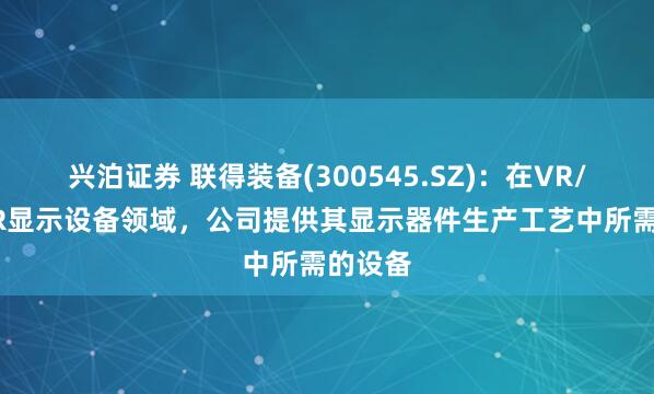 兴泊证券 联得装备(300545.SZ)：在VR/AR/MR显示设备领域，公司提供其显示器件生产工艺中所需的设备