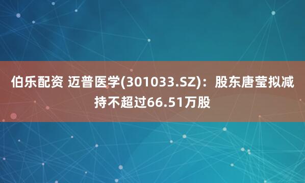 伯乐配资 迈普医学(301033.SZ)：股东唐莹拟减持不超过66.51万股