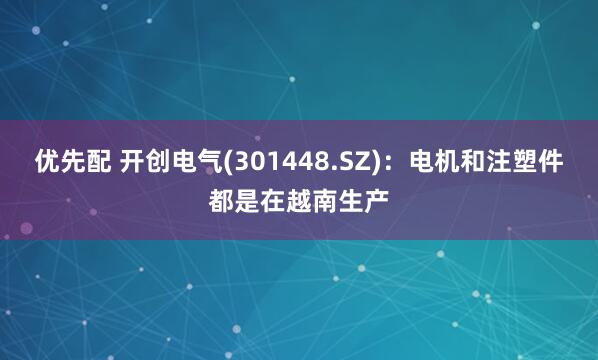 优先配 开创电气(301448.SZ)：电机和注塑件都是在越南生产
