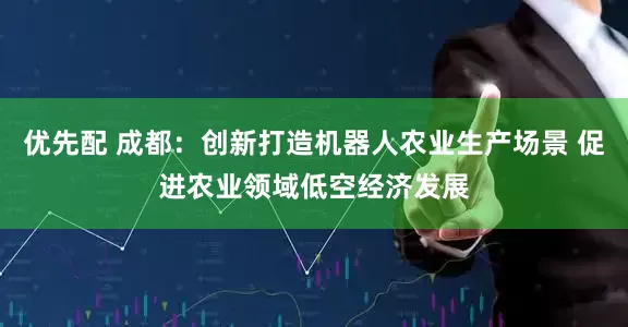 优先配 成都：创新打造机器人农业生产场景 促进农业领域低空经济发展