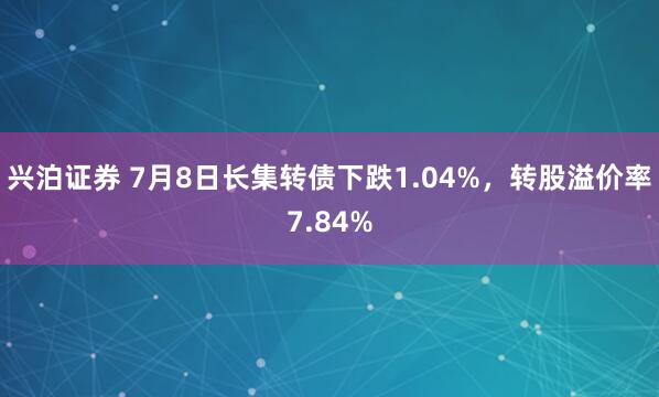 兴泊证券 7月8日长集转债下跌1.04%，转股溢价率7.84%