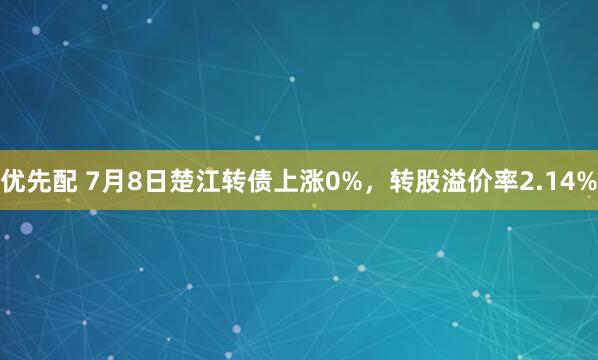优先配 7月8日楚江转债上涨0%，转股溢价率2.14%