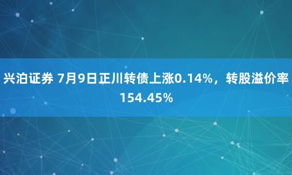 兴泊证券 7月9日正川转债上涨0.14%，转股溢价率154.45%