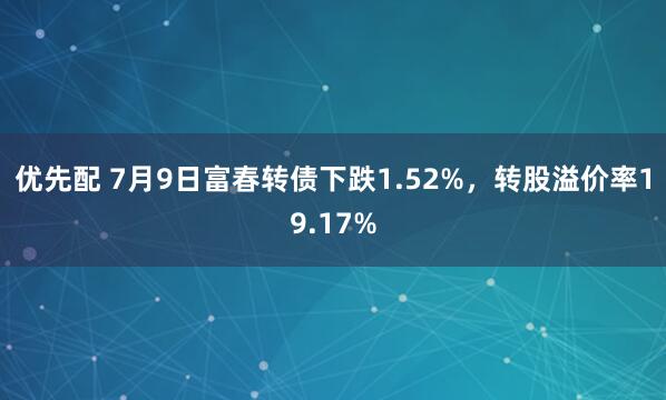 优先配 7月9日富春转债下跌1.52%，转股溢价率19.17%