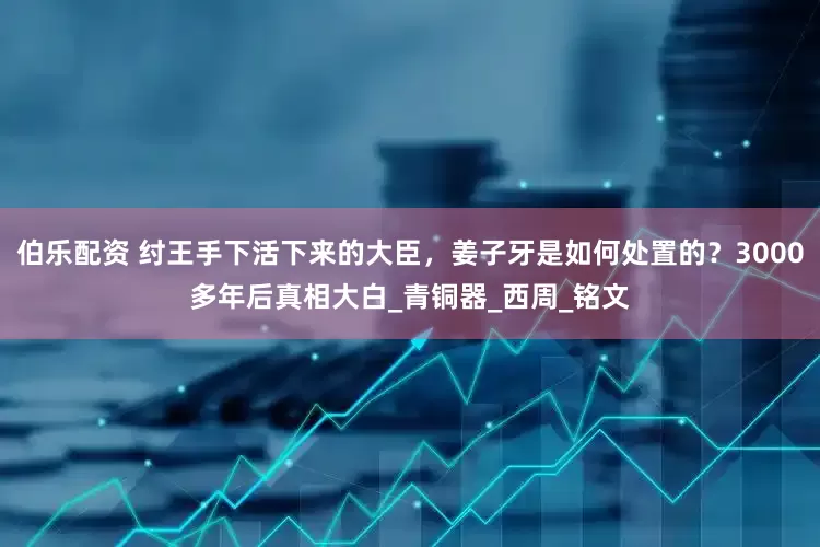 伯乐配资 纣王手下活下来的大臣，姜子牙是如何处置的？3000多年后真相大白_青铜器_西周_铭文