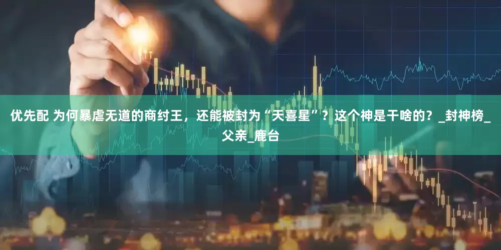 优先配 为何暴虐无道的商纣王，还能被封为“天喜星”？这个神是干啥的？_封神榜_父亲_鹿台