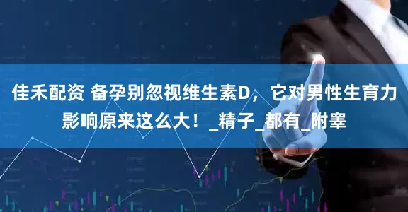 佳禾配资 备孕别忽视维生素D，它对男性生育力影响原来这么大！_精子_都有_附睾