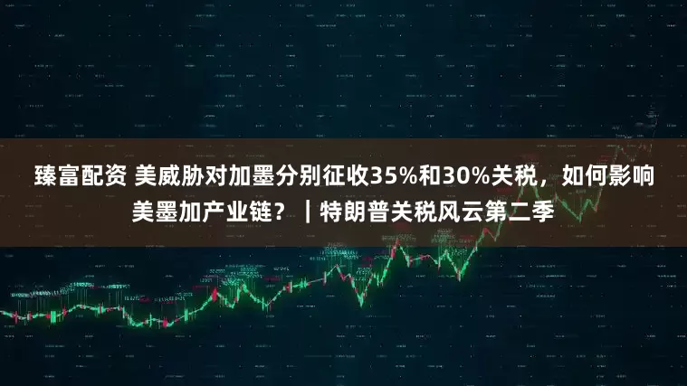 臻富配资 美威胁对加墨分别征收35%和30%关税，如何影响美墨加产业链？｜特朗普关税风云第二季