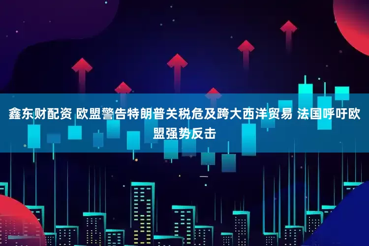 鑫东财配资 欧盟警告特朗普关税危及跨大西洋贸易 法国呼吁欧盟强势反击