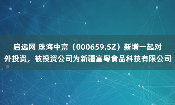 启远网 珠海中富（000659.SZ）新增一起对外投资，被投资公司为新疆富粤食品科技有限公司