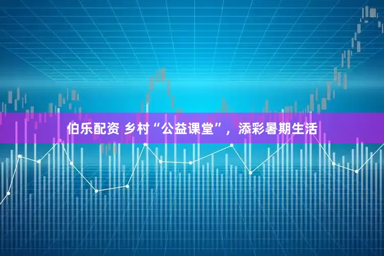 伯乐配资 乡村“公益课堂”，添彩暑期生活