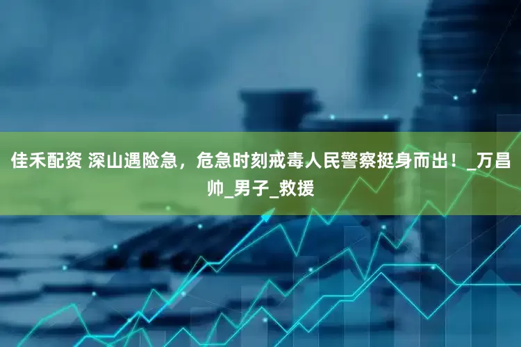 佳禾配资 深山遇险急，危急时刻戒毒人民警察挺身而出！_万昌帅_男子_救援