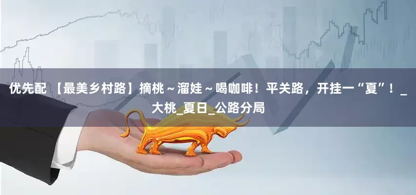 优先配 【最美乡村路】摘桃～溜娃～喝咖啡！平关路，开挂一“夏”！_大桃_夏日_公路分局