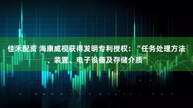 佳禾配资 海康威视获得发明专利授权：“任务处理方法、装置、电子设备及存储介质”