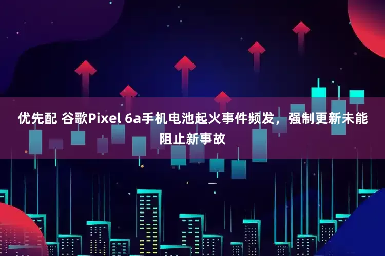 优先配 谷歌Pixel 6a手机电池起火事件频发，强制更新未能阻止新事故