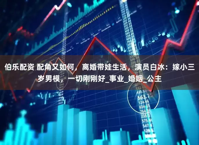 伯乐配资 配角又如何，离婚带娃生活，演员白冰：嫁小三岁男模，一切刚刚好_事业_婚姻_公主