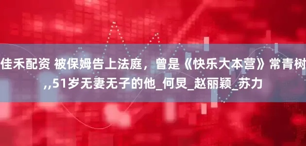 佳禾配资 被保姆告上法庭，曾是《快乐大本营》常青树,,51岁无妻无子的他_何炅_赵丽颖_苏力