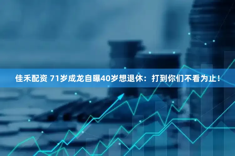 佳禾配资 71岁成龙自曝40岁想退休：打到你们不看为止！