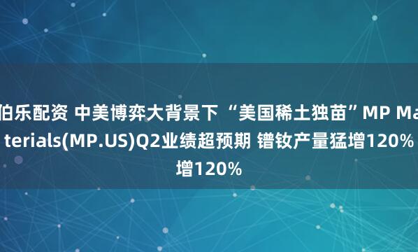 伯乐配资 中美博弈大背景下 “美国稀土独苗”MP Materials(MP.US)Q2业绩超预期 镨钕产量猛增120%