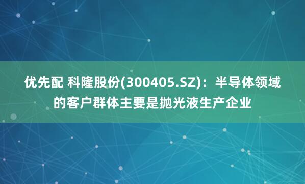 优先配 科隆股份(300405.SZ)：半导体领域的客户群体主要是抛光液生产企业