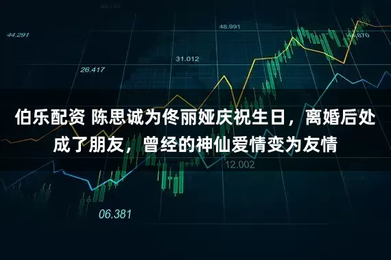 伯乐配资 陈思诚为佟丽娅庆祝生日，离婚后处成了朋友，曾经的神仙爱情变为友情