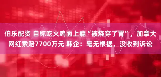 伯乐配资 自称吃火鸡面上瘾“被烧穿了胃”，加拿大网红索赔7700万元 韩企：毫无根据，没收到诉讼