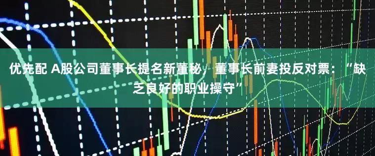 优先配 A股公司董事长提名新董秘，董事长前妻投反对票：“缺乏良好的职业操守”
