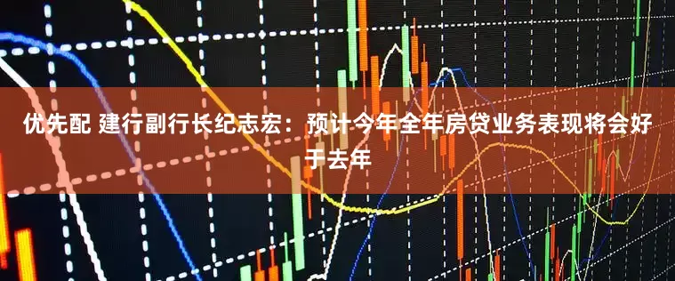 优先配 建行副行长纪志宏：预计今年全年房贷业务表现将会好于去年