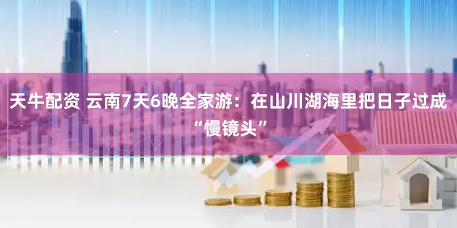 天牛配资 云南7天6晚全家游：在山川湖海里把日子过成“慢镜头”