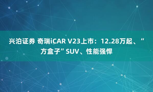 兴泊证券 奇瑞iCAR V23上市：12.28万起、“方盒子”SUV、性能强悍