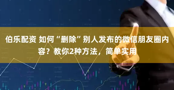 伯乐配资 如何“删除”别人发布的微信朋友圈内容？教你2种方法，简单实用