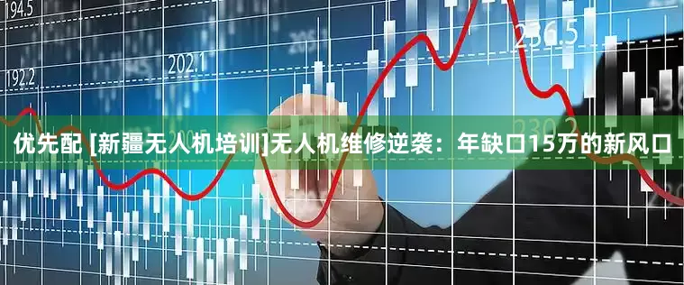 优先配 [新疆无人机培训]无人机维修逆袭：年缺口15万的新风口